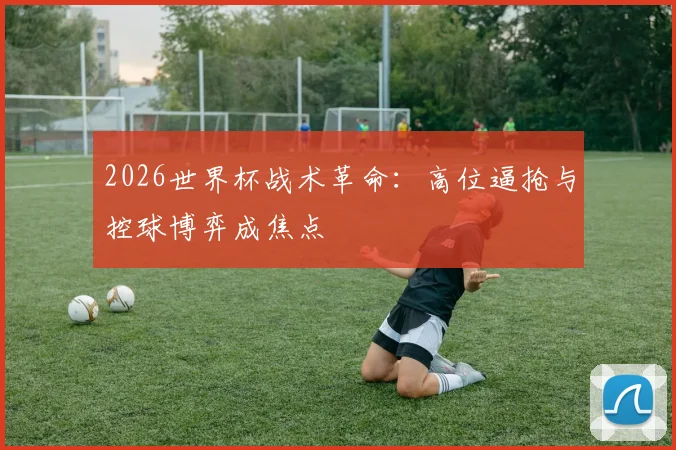 2026世界杯战术革命:高位逼抢与控球博弈成焦点