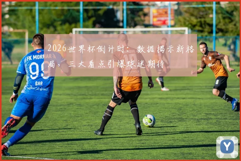 2026世界杯倒计时:数据揭示新格局,三大看点引爆球迷期待