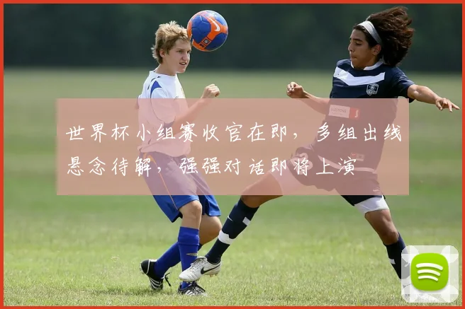 世界杯小组赛收官在即,多组出线悬念待解,强强对话即将上演