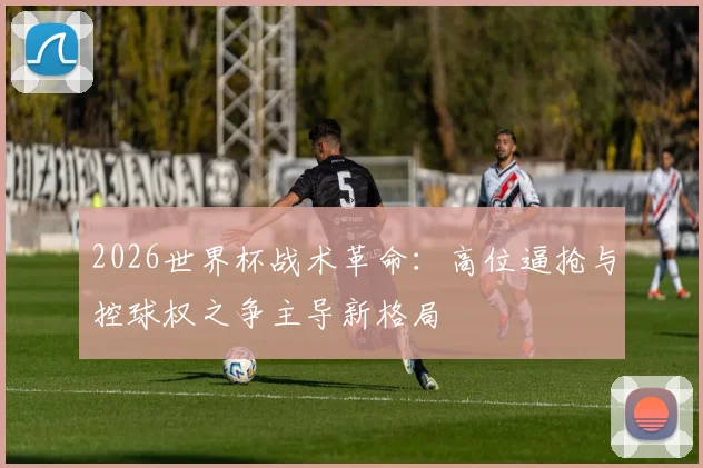 2026世界杯战术革命:高位逼抢与控球权之争主导新格局