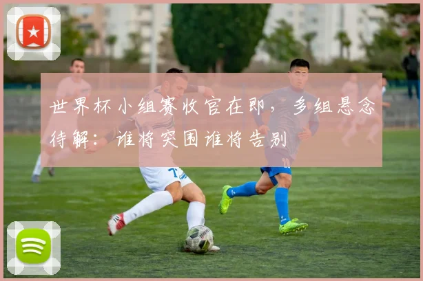 世界杯小组赛收官在即,多组悬念待解:谁将突围谁将告别