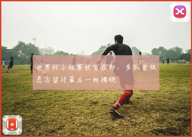 世界杯小组赛收官在即,多队晋级悬念留待最后一轮揭晓